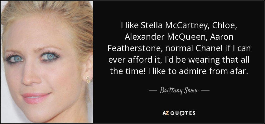 I like Stella McCartney, Chloe, Alexander McQueen, Aaron Featherstone, normal Chanel if I can ever afford it, I'd be wearing that all the time! I like to admire from afar. - Brittany Snow