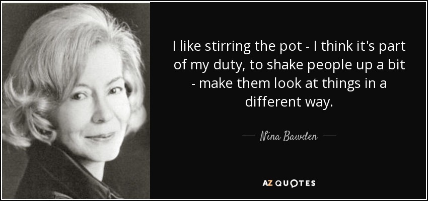 I like stirring the pot - I think it's part of my duty, to shake people up a bit - make them look at things in a different way. - Nina Bawden
