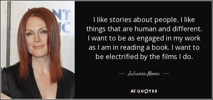 I like stories about people. I like things that are human and different. I want to be as engaged in my work as I am in reading a book. I want to be electrified by the films I do. - Julianne Moore