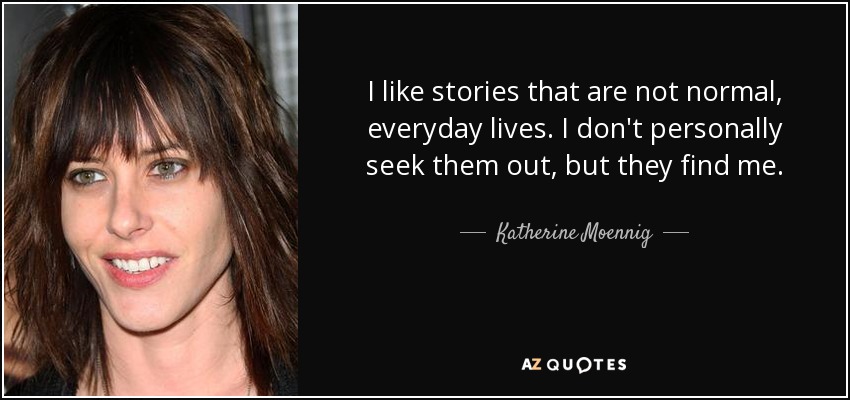 I like stories that are not normal, everyday lives. I don't personally seek them out, but they find me. - Katherine Moennig