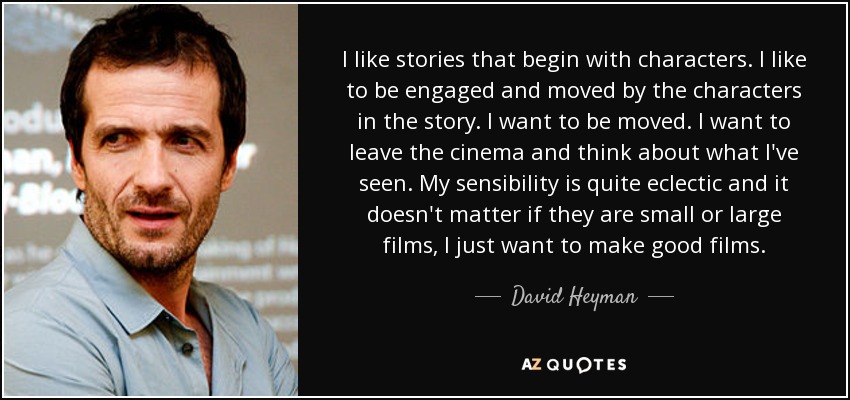 I like stories that begin with characters. I like to be engaged and moved by the characters in the story. I want to be moved. I want to leave the cinema and think about what I've seen. My sensibility is quite eclectic and it doesn't matter if they are small or large films, I just want to make good films. - David Heyman