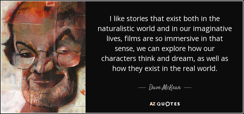 I like stories that exist both in the naturalistic world and in our imaginative lives, films are so immersive in that sense, we can explore how our characters think and dream, as well as how they exist in the real world. - Dave McKean