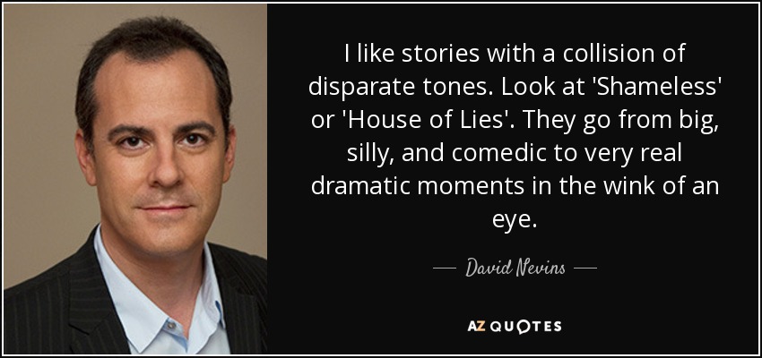 I like stories with a collision of disparate tones. Look at 'Shameless' or 'House of Lies'. They go from big, silly, and comedic to very real dramatic moments in the wink of an eye. - David Nevins