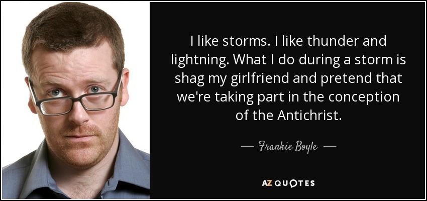 I like storms. I like thunder and lightning. What I do during a storm is shag my girlfriend and pretend that we're taking part in the conception of the Antichrist. - Frankie Boyle