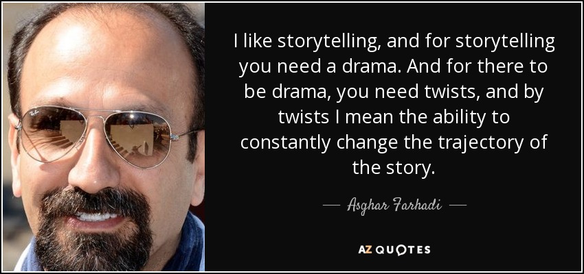 I like storytelling, and for storytelling you need a drama. And for there to be drama, you need twists, and by twists I mean the ability to constantly change the trajectory of the story. - Asghar Farhadi