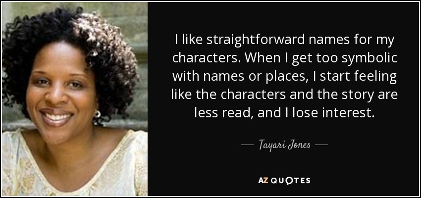 I like straightforward names for my characters. When I get too symbolic with names or places, I start feeling like the characters and the story are less read, and I lose interest. - Tayari Jones