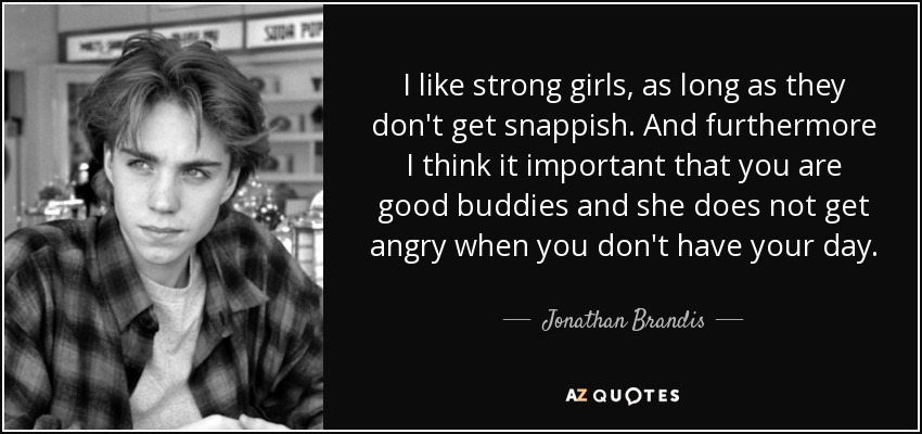 I like strong girls, as long as they don't get snappish. And furthermore I think it important that you are good buddies and she does not get angry when you don't have your day. - Jonathan Brandis