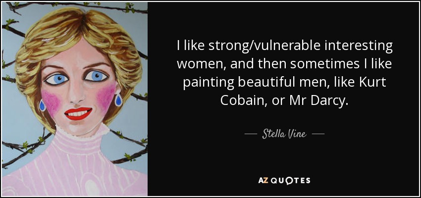 I like strong/vulnerable interesting women, and then sometimes I like painting beautiful men, like Kurt Cobain, or Mr Darcy. - Stella Vine