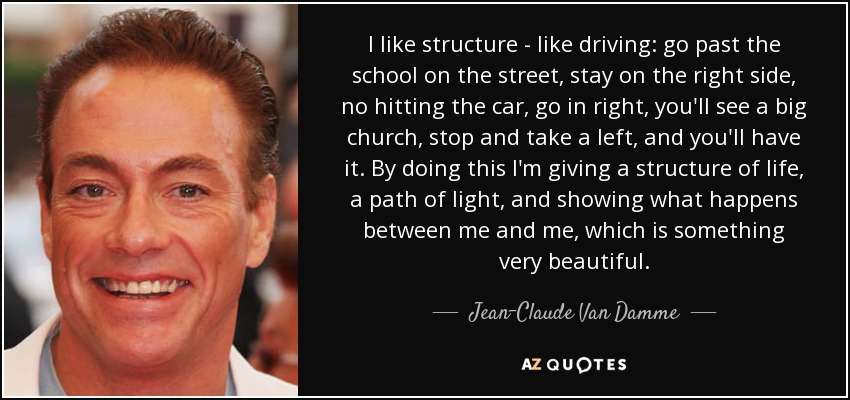 I like structure - like driving: go past the school on the street, stay on the right side, no hitting the car, go in right, you'll see a big church, stop and take a left, and you'll have it. By doing this I'm giving a structure of life, a path of light, and showing what happens between me and me, which is something very beautiful. - Jean-Claude Van Damme