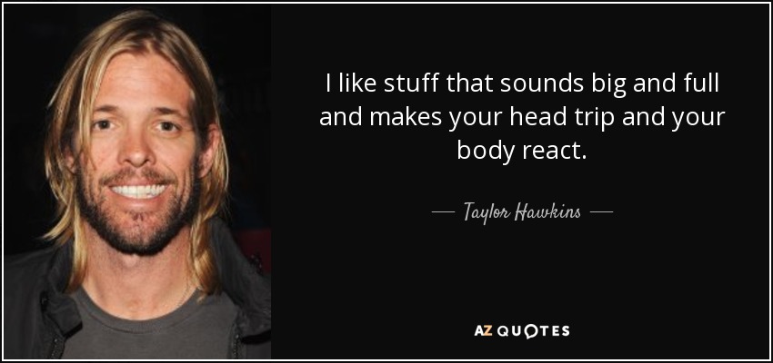 I like stuff that sounds big and full and makes your head trip and your body react. - Taylor Hawkins