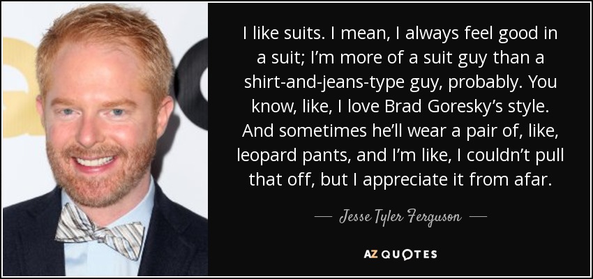 I like suits. I mean, I always feel good in a suit; I’m more of a suit guy than a shirt-and-jeans-type guy, probably. You know, like, I love Brad Goresky’s style. And sometimes he’ll wear a pair of, like, leopard pants, and I’m like, I couldn’t pull that off, but I appreciate it from afar. - Jesse Tyler Ferguson