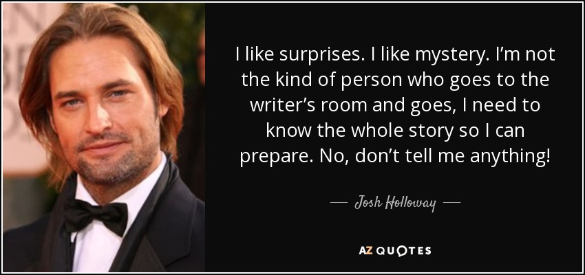 I like surprises. I like mystery. I’m not the kind of person who goes to the writer’s room and goes, I need to know the whole story so I can prepare. No, don’t tell me anything! - Josh Holloway