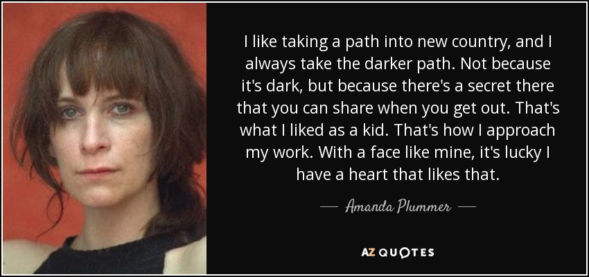 I like taking a path into new country, and I always take the darker path. Not because it's dark, but because there's a secret there that you can share when you get out. That's what I liked as a kid. That's how I approach my work. With a face like mine, it's lucky I have a heart that likes that. - Amanda Plummer