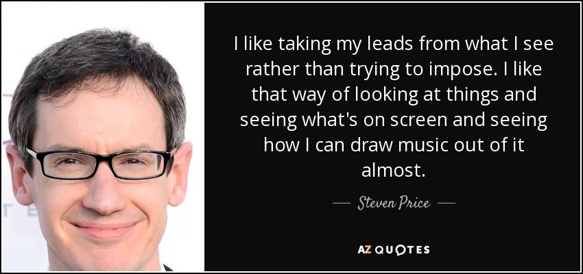 I like taking my leads from what I see rather than trying to impose. I like that way of looking at things and seeing what's on screen and seeing how I can draw music out of it almost. - Steven Price