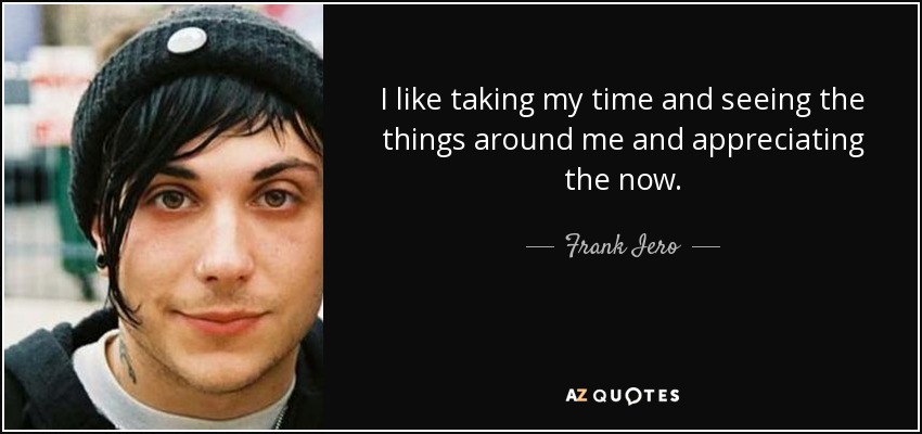 I like taking my time and seeing the things around me and appreciating the now. - Frank Iero