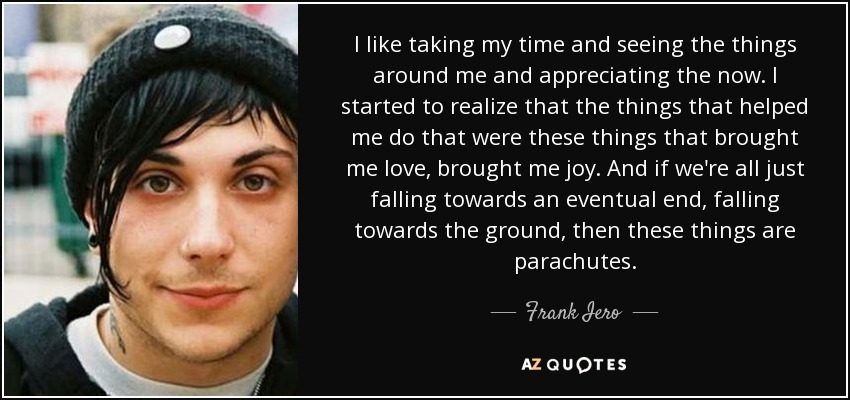 I like taking my time and seeing the things around me and appreciating the now. I started to realize that the things that helped me do that were these things that brought me love, brought me joy. And if we're all just falling towards an eventual end, falling towards the ground, then these things are parachutes. - Frank Iero