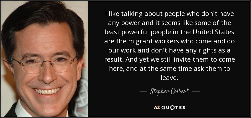 I like talking about people who don't have any power and it seems like some of the least powerful people in the United States are the migrant workers who come and do our work and don't have any rights as a result. And yet we still invite them to come here, and at the same time ask them to leave. - Stephen Colbert