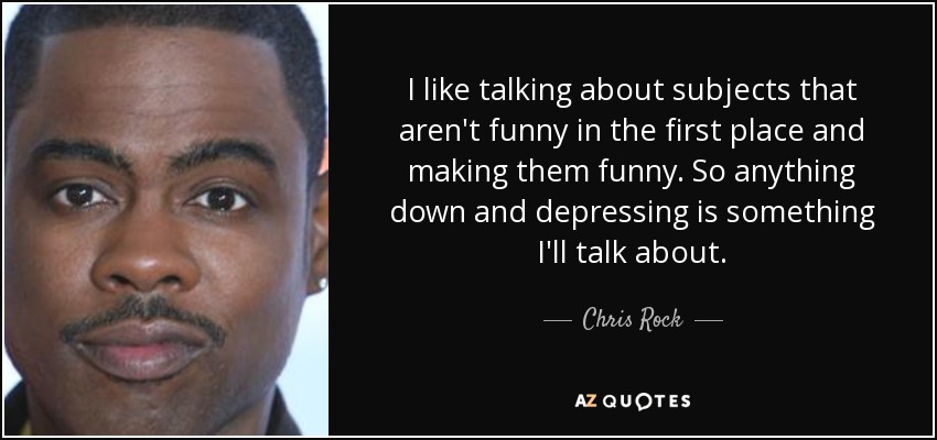 I like talking about subjects that aren't funny in the first place and making them funny. So anything down and depressing is something I'll talk about. - Chris Rock