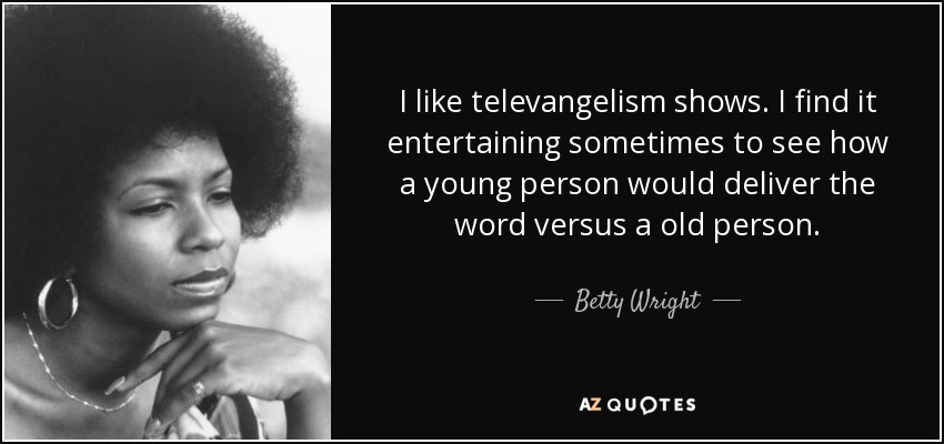 I like televangelism shows. I find it entertaining sometimes to see how a young person would deliver the word versus a old person. - Betty Wright