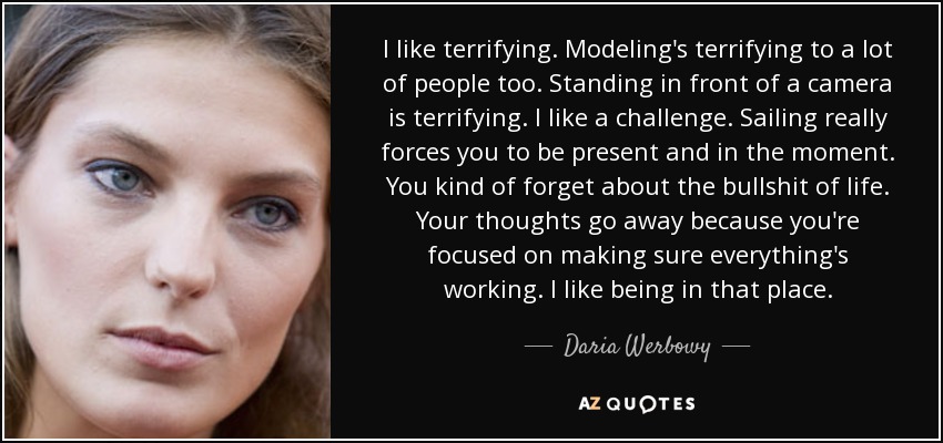 I like terrifying. Modeling's terrifying to a lot of people too. Standing in front of a camera is terrifying. I like a challenge. Sailing really forces you to be present and in the moment. You kind of forget about the bullshit of life. Your thoughts go away because you're focused on making sure everything's working. I like being in that place. - Daria Werbowy