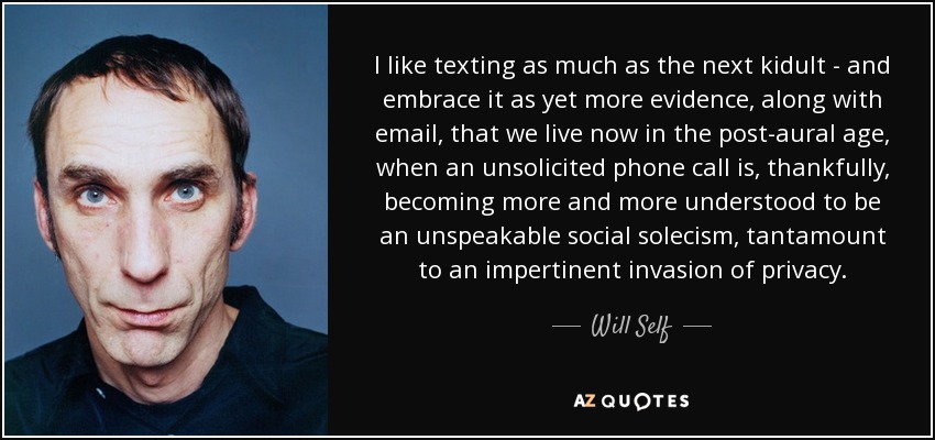 I like texting as much as the next kidult - and embrace it as yet more evidence, along with email, that we live now in the post-aural age, when an unsolicited phone call is, thankfully, becoming more and more understood to be an unspeakable social solecism, tantamount to an impertinent invasion of privacy. - Will Self