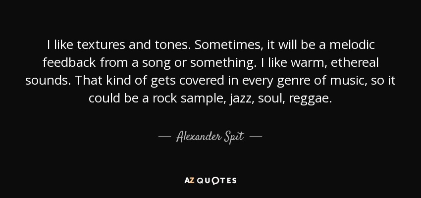 I like textures and tones. Sometimes, it will be a melodic feedback from a song or something. I like warm, ethereal sounds. That kind of gets covered in every genre of music, so it could be a rock sample, jazz, soul, reggae. - Alexander Spit