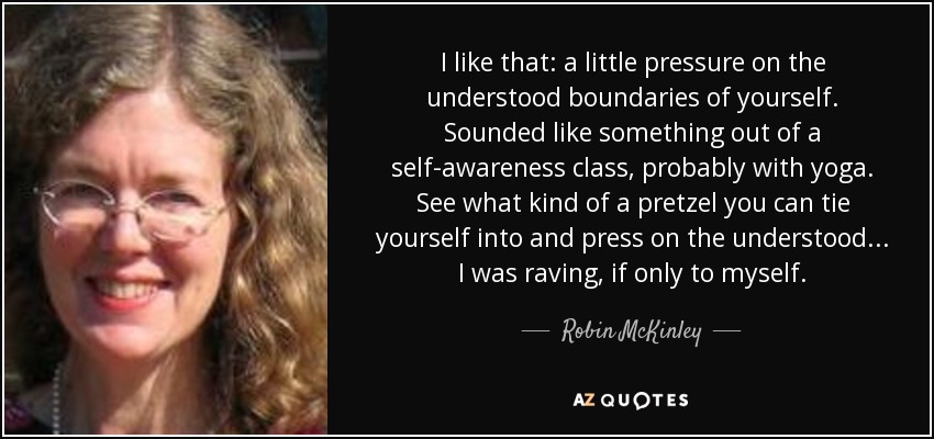 I like that: a little pressure on the understood boundaries of yourself. Sounded like something out of a self-awareness class, probably with yoga. See what kind of a pretzel you can tie yourself into and press on the understood... I was raving, if only to myself. - Robin McKinley