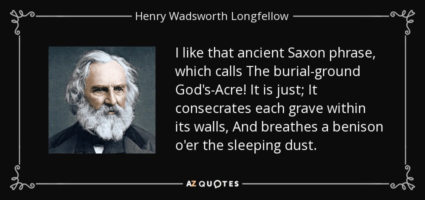 I like that ancient Saxon phrase, which calls The burial-ground God's-Acre! It is just; It consecrates each grave within its walls, And breathes a benison o'er the sleeping dust. - Henry Wadsworth Longfellow