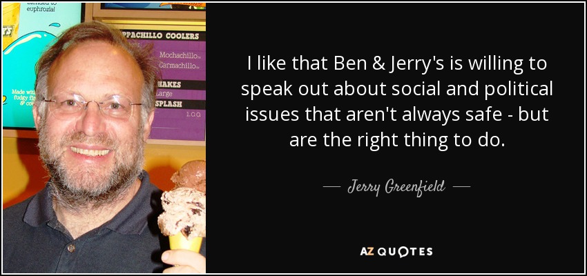 I like that Ben & Jerry's is willing to speak out about social and political issues that aren't always safe - but are the right thing to do. - Jerry Greenfield