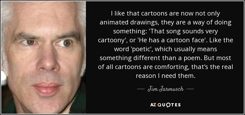 I like that cartoons are now not only animated drawings, they are a way of doing something: 'That song sounds very cartoony', or 'He has a cartoon face'. Like the word 'poetic', which usually means something different than a poem. But most of all cartoons are comforting, that's the real reason I need them. - Jim Jarmusch