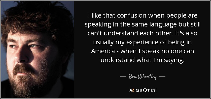 I like that confusion when people are speaking in the same language but still can't understand each other. It's also usually my experience of being in America - when I speak no one can understand what I'm saying. - Ben Wheatley