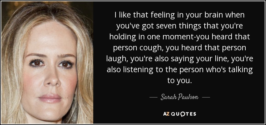 I like that feeling in your brain when you've got seven things that you're holding in one moment-you heard that person cough, you heard that person laugh, you're also saying your line, you're also listening to the person who's talking to you. - Sarah Paulson