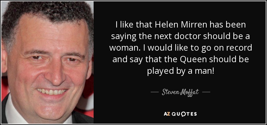 I like that Helen Mirren has been saying the next doctor should be a woman. I would like to go on record and say that the Queen should be played by a man! - Steven Moffat