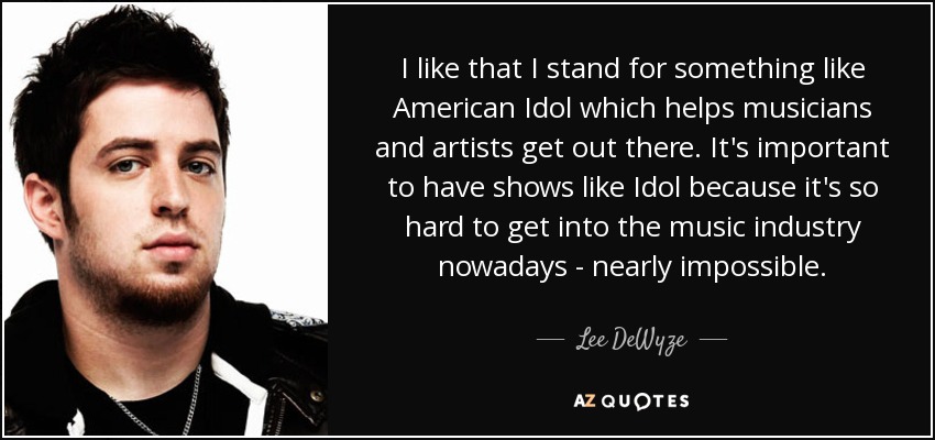 I like that I stand for something like American Idol which helps musicians and artists get out there. It's important to have shows like Idol because it's so hard to get into the music industry nowadays - nearly impossible. - Lee DeWyze