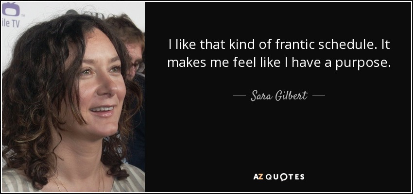 I like that kind of frantic schedule. It makes me feel like I have a purpose. - Sara Gilbert