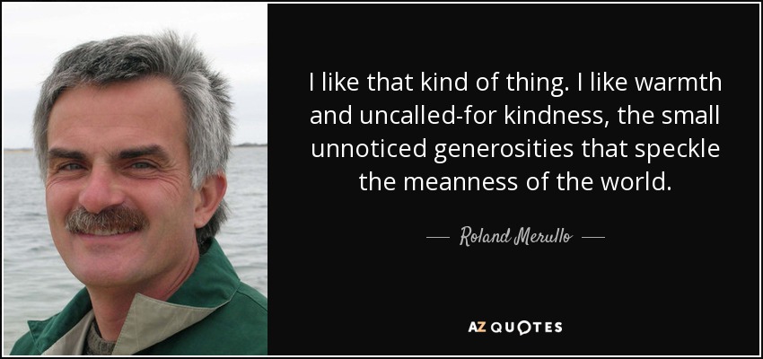 I like that kind of thing. I like warmth and uncalled-for kindness, the small unnoticed generosities that speckle the meanness of the world. - Roland Merullo