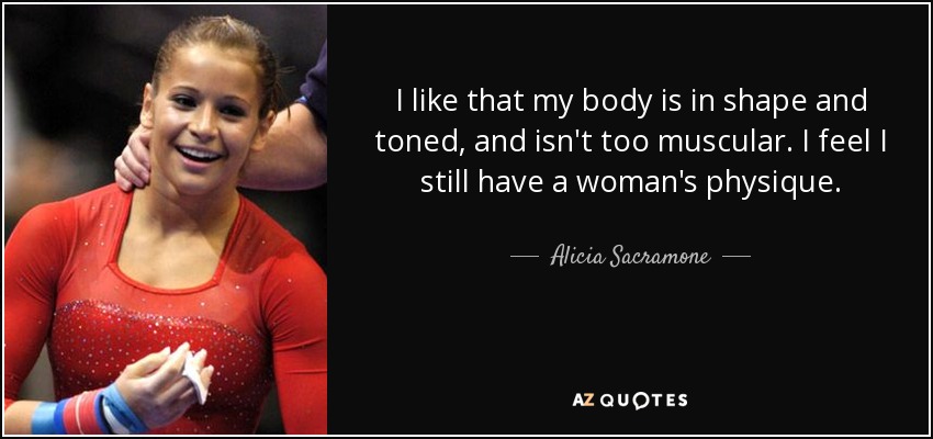 I like that my body is in shape and toned, and isn't too muscular. I feel I still have a woman's physique. - Alicia Sacramone