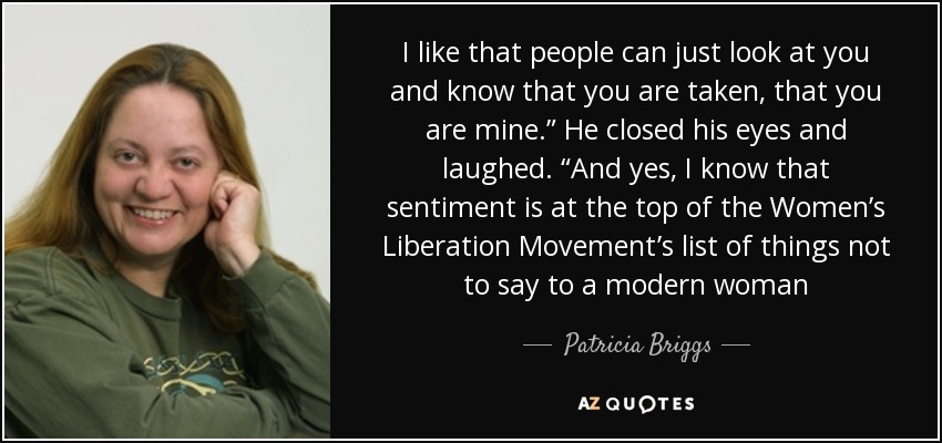 I like that people can just look at you and know that you are taken, that you are mine.” He closed his eyes and laughed. “And yes, I know that sentiment is at the top of the Women’s Liberation Movement’s list of things not to say to a modern woman - Patricia Briggs