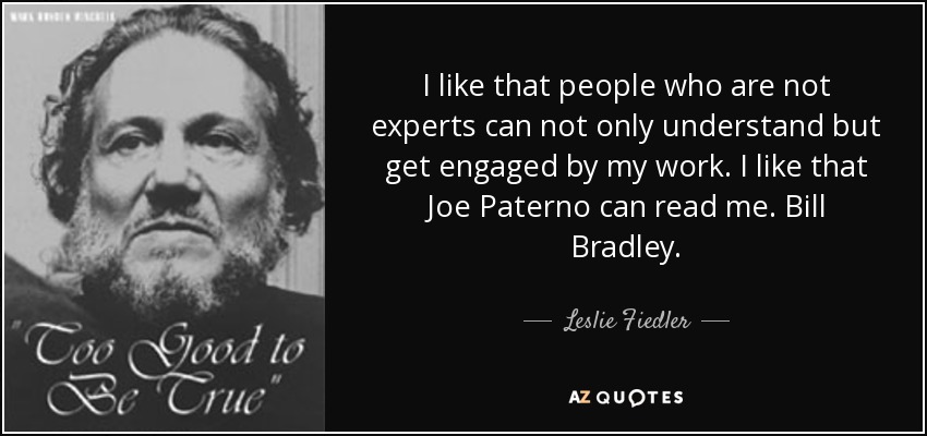 I like that people who are not experts can not only understand but get engaged by my work. I like that Joe Paterno can read me. Bill Bradley. - Leslie Fiedler