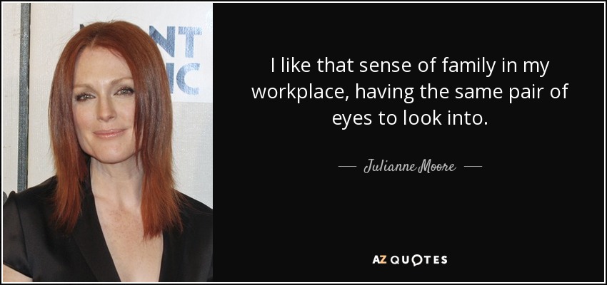 I like that sense of family in my workplace, having the same pair of eyes to look into. - Julianne Moore