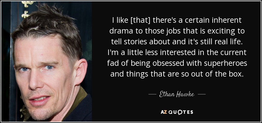 I like [that] there's a certain inherent drama to those jobs that is exciting to tell stories about and it's still real life. I'm a little less interested in the current fad of being obsessed with superheroes and things that are so out of the box. - Ethan Hawke