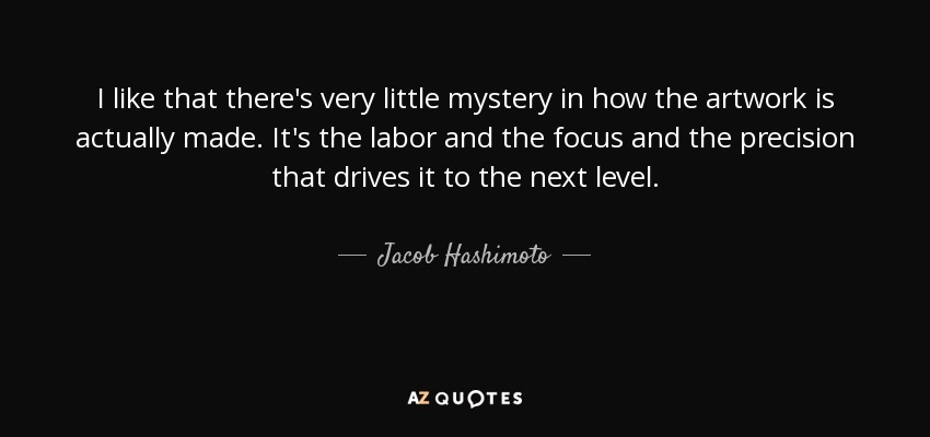 I like that there's very little mystery in how the artwork is actually made. It's the labor and the focus and the precision that drives it to the next level. - Jacob Hashimoto