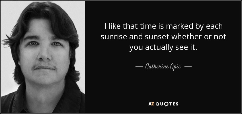 I like that time is marked by each sunrise and sunset whether or not you actually see it. - Catherine Opie