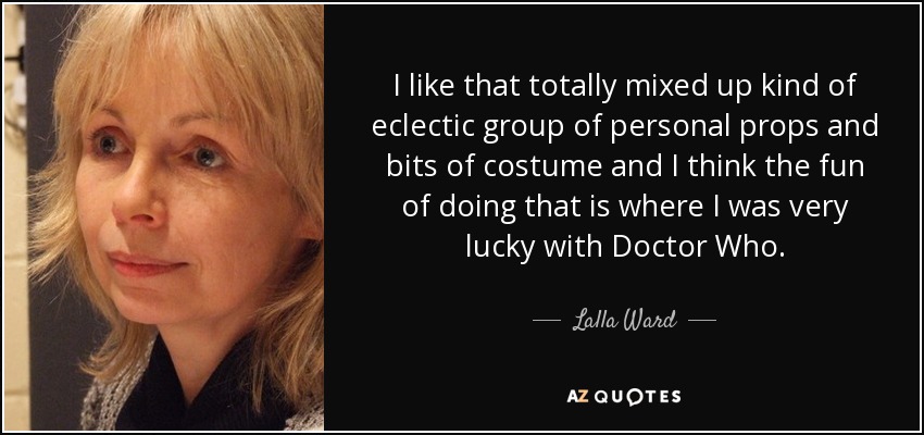 I like that totally mixed up kind of eclectic group of personal props and bits of costume and I think the fun of doing that is where I was very lucky with Doctor Who. - Lalla Ward