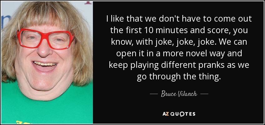 I like that we don't have to come out the first 10 minutes and score, you know, with joke, joke, joke. We can open it in a more novel way and keep playing different pranks as we go through the thing. - Bruce Vilanch