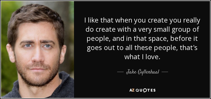 I like that when you create you really do create with a very small group of people, and in that space, before it goes out to all these people, that's what I love. - Jake Gyllenhaal