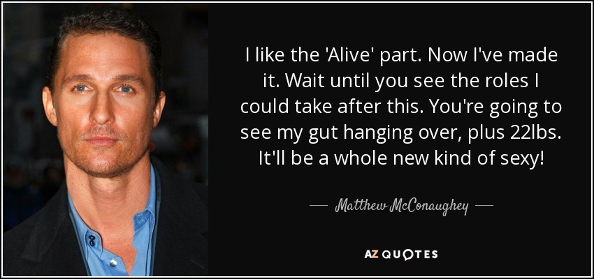 I like the 'Alive' part. Now I've made it. Wait until you see the roles I could take after this. You're going to see my gut hanging over, plus 22lbs. It'll be a whole new kind of sexy! - Matthew McConaughey
