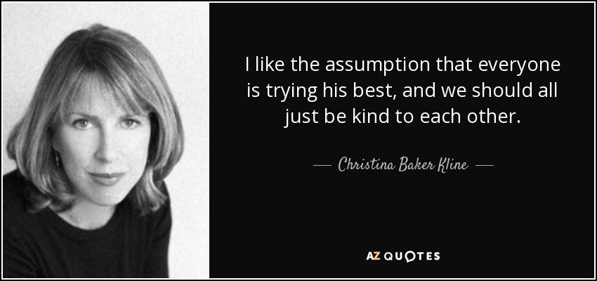 I like the assumption that everyone is trying his best, and we should all just be kind to each other. - Christina Baker Kline