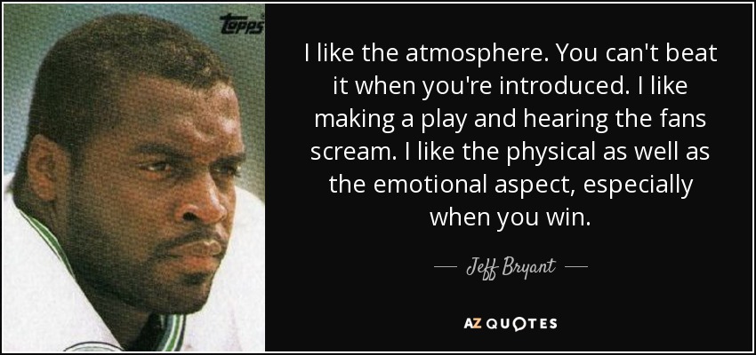 I like the atmosphere. You can't beat it when you're introduced. I like making a play and hearing the fans scream. I like the physical as well as the emotional aspect, especially when you win. - Jeff Bryant