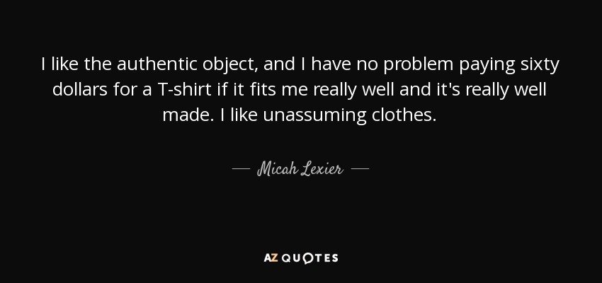 I like the authentic object, and I have no problem paying sixty dollars for a T-shirt if it fits me really well and it's really well made. I like unassuming clothes. - Micah Lexier